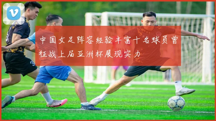 中国女足阵容经验丰富十名球员曾征战上届亚洲杯展现实力