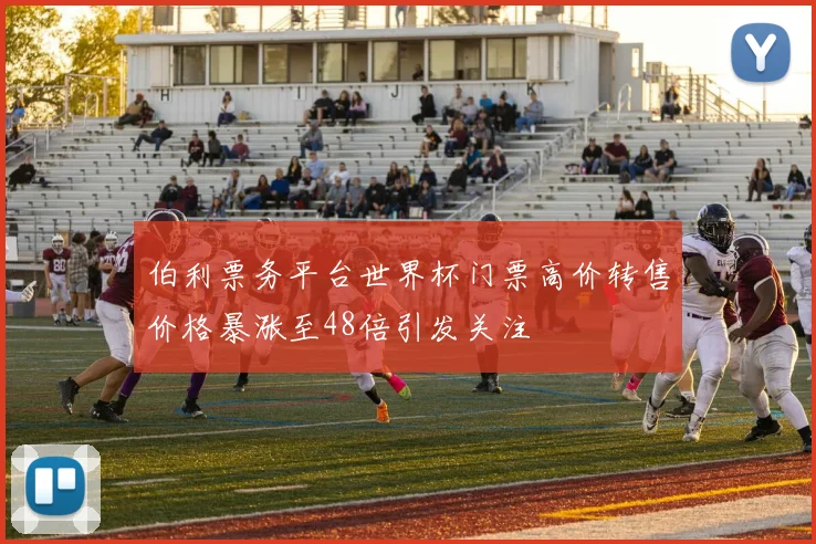 伯利票务平台世界杯门票高价转售价格暴涨至48倍引发关注