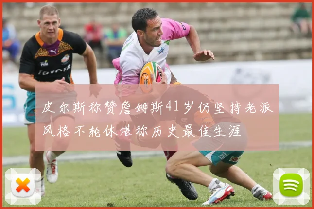 皮尔斯称赞詹姆斯41岁仍坚持老派风格不轮休堪称历史最佳生涯