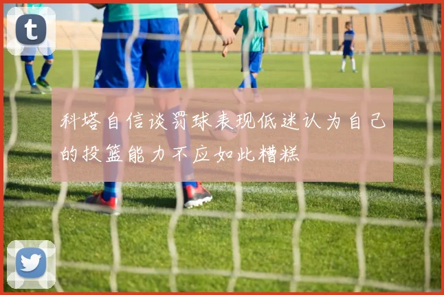 科塔自信谈罚球表现低迷认为自己的投篮能力不应如此糟糕