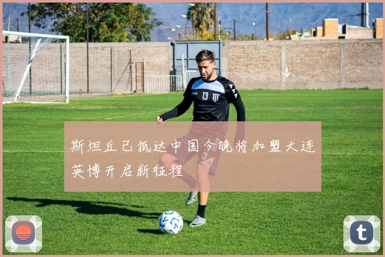 斯坦丘已抵达中国今晚将加盟大连英博开启新征程