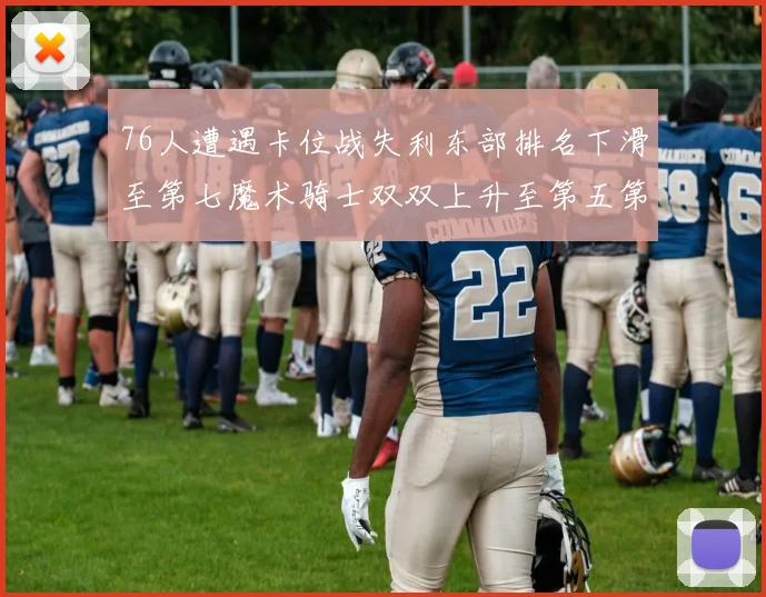 76人遭遇卡位战失利东部排名下滑至第七魔术骑士双双上升至第五第六位