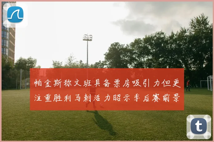 帕金斯称文班具备票房吸引力但更注重胜利马刺活力昭示季后赛前景