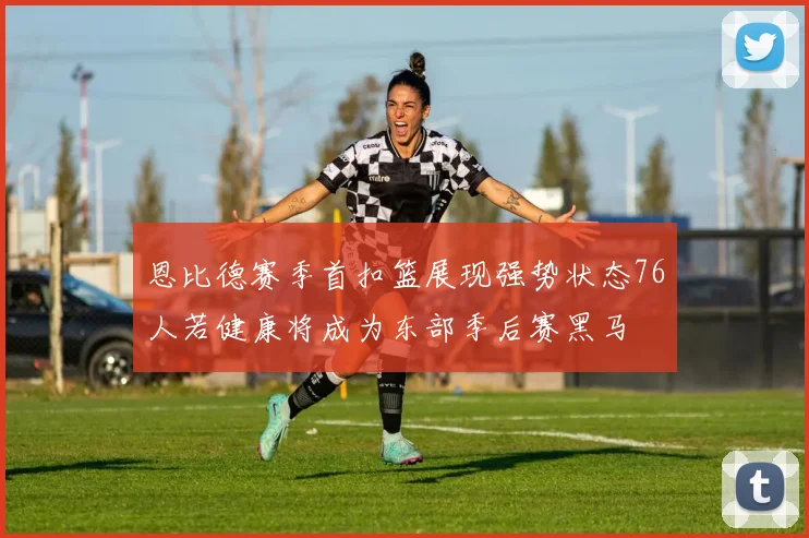 恩比德赛季首扣篮展现强势状态76人若健康将成为东部季后赛黑马
