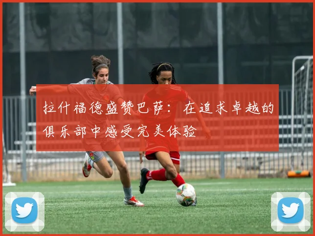 拉什福德盛赞巴萨：在追求卓越的俱乐部中感受完美体验