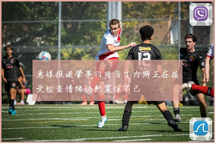 意媒报道肇事门将马丁内斯正在接受检查情绪仍然震惊不已