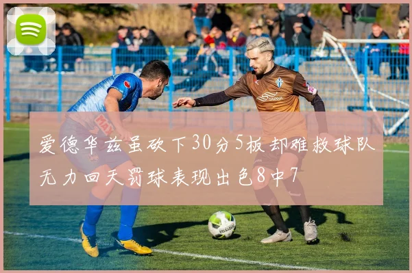 爱德华兹虽砍下30分5板却难救球队无力回天罚球表现出色8中7