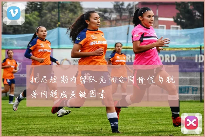 托尼短期内留队无忧合同价值与税务问题成关键因素