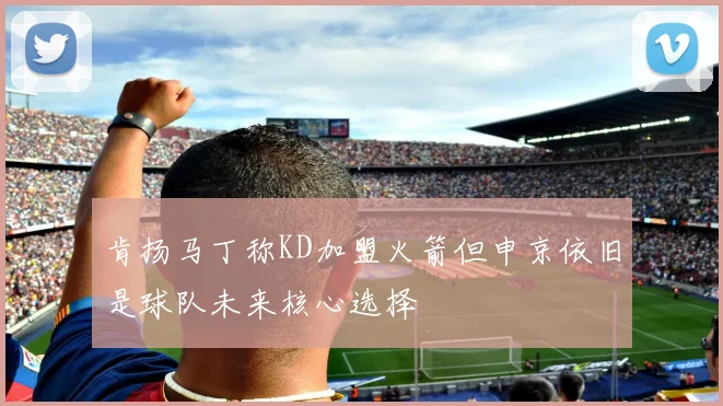 肯扬马丁称KD加盟火箭但申京依旧是球队未来核心选择