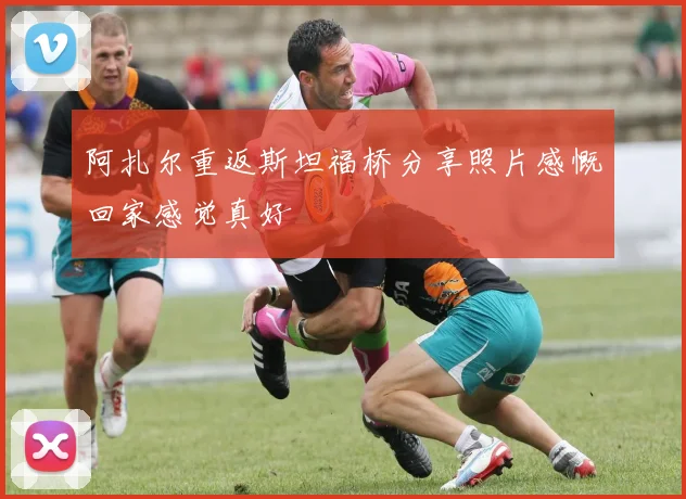 阿扎尔重返斯坦福桥分享照片感慨回家感觉真好