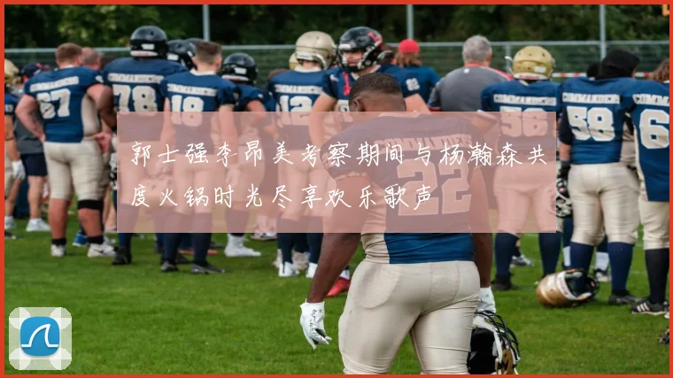 郭士强李昂美考察期间与杨瀚森共度火锅时光尽享欢乐歌声