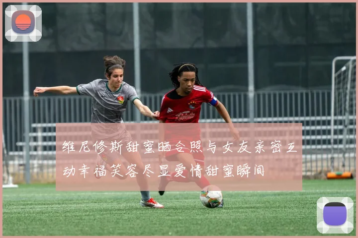 维尼修斯甜蜜晒合照与女友亲密互动幸福笑容尽显爱情甜蜜瞬间
