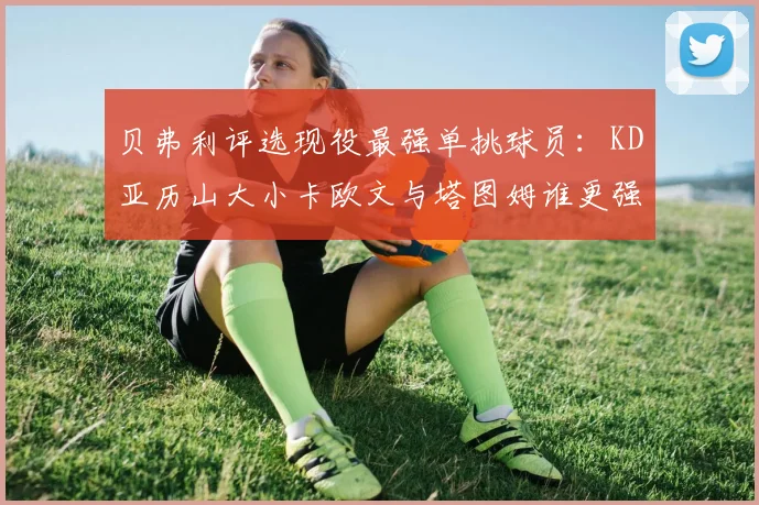 贝弗利评选现役最强单挑球员：KD亚历山大小卡欧文与塔图姆谁更强