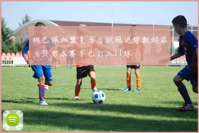 姆巴佩加盟皇马后欧冠进球数超菲戈贝尔本赛季已打入11球