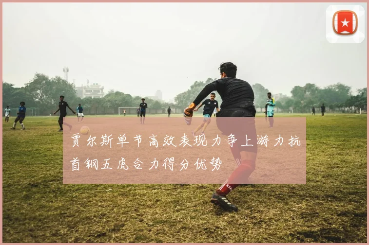 贾尔斯单节高效表现力争上游力抗首钢五虎合力得分优势