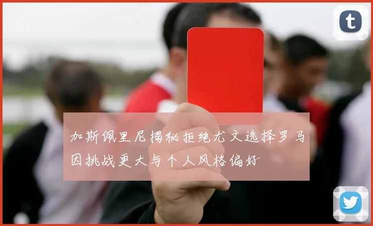 加斯佩里尼揭秘拒绝尤文选择罗马因挑战更大与个人风格偏好
