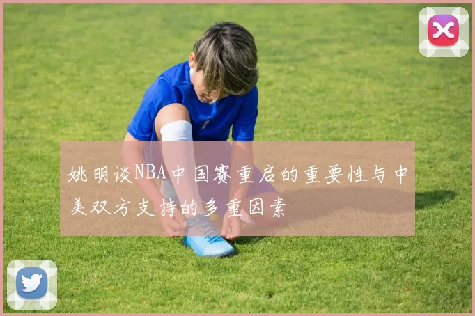 姚明谈NBA中国赛重启的重要性与中美双方支持的多重因素