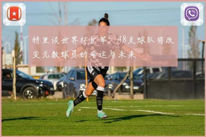 特里谈世界杯扩军：48支球队将改变无数球员的命运与未来