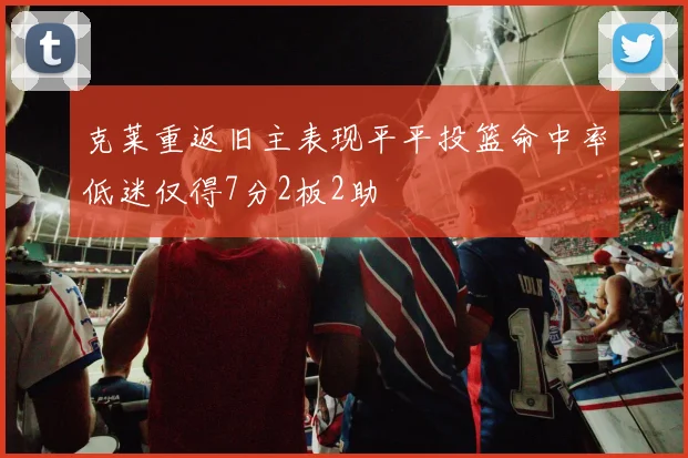 克莱重返旧主表现平平投篮命中率低迷仅得7分2板2助