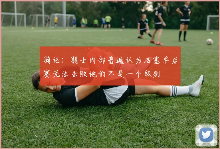 骑记：骑士内部普遍认为活塞季后赛无法击败他们不是一个级别