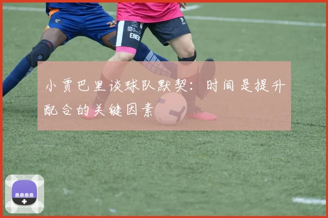 小贾巴里谈球队默契：时间是提升配合的关键因素