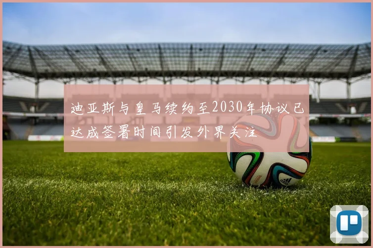 迪亚斯与皇马续约至2030年协议已达成签署时间引发外界关注