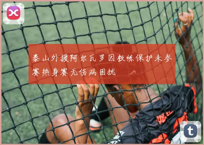 泰山外援阿尔瓦罗因教练保护未参赛热身赛无伤病困扰