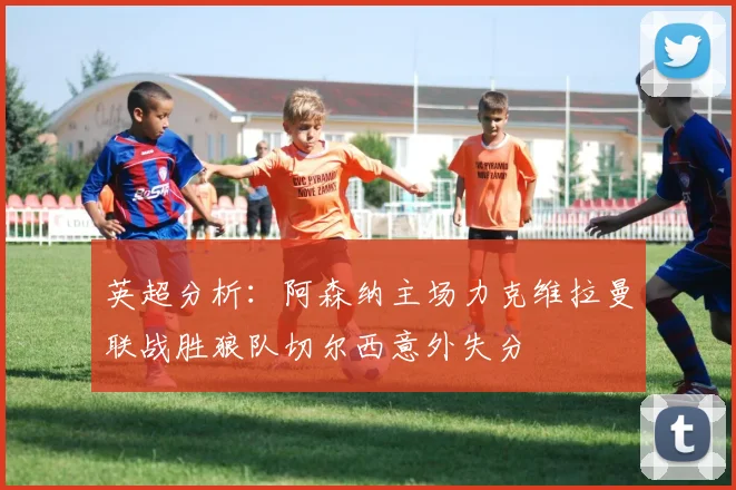 英超分析：阿森纳主场力克维拉曼联战胜狼队切尔西意外失分